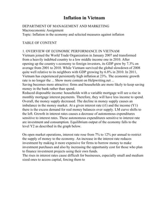 Inflation in Vietnam
DEPARTMENT OF MANAGEMENT AND MARKETING
Macroeconomic Assignment
Topic: Inflation in the economy and selected measures against inflation
TABLE OF CONTENT
1. OVERVIEW OF ECONOMIC PERFORMANCE IN VIETNAM
Vietnam joined the World Trade Organization in January 2007 and transformed
from a heavily indebted country to a low middle income one in 2010. After
opening up the country s economy to foreign investors, its GDP grew by 7.3% on
average from 2001 to 2010. While Vietnam survived the global slowdown of 2008
quite well relative to its neighbors with GDP growing by 6.8% in 2010. In 2011,
Vietnam has experienced persistently high inflation at 23%. The economic growth
rate is no longer the ... Show more content on Helpwriting.net ...
Saving becomes more attractive: firms and households are more likely to keep saving
money in the bank rather than spend.
Reduced disposable income: households with a variable mortgage will see a rise in
monthly mortgage interest payments. Therefore, they will have less income to spend.
Overall, the money supply decreased. The decline in money supply causes an
imbalance in the money market. At a given interest rate (i1) and the income (Y1)
there is the excess demand for real money balances over supply. LM curve shifts to
the left. Growth in interest rates causes a decrease of autonomous expenditures
sensitive to interest rates. These autonomous expenditures sensitive to interest rate
are investment and consumption. Equilibrium output of the economy falls to the
level Y2 as described in the graph below.
On open market operations, interest rate rose from 7% to 12% per annual to restrict
the supply of money to the economy. An increase in the interest rate reduces
investment by making it more expensive for firms to borrow money to make
investment purchases and also by increasing the opportunity cost for those who plan
to finance investment projects using their own funds.
The rises in interest rates cause difficult for businesses, especially small and medium
sized ones to access capital, forcing them to
 