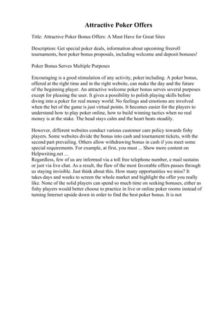 Attractive Poker Offers
Title: Attractive Poker Bonus Offers: A Must Have for Great Sites
Description: Get special poker deals, information about upcoming freeroll
tournaments, best poker bonus proposals, including welcome and deposit bonuses!
Poker Bonus Serves Multiple Purposes
Encouraging is a good stimulation of any activity, poker including. A poker bonus,
offered at the right time and in the right website, can make the day and the future
of the beginning player. An attractive welcome poker bonus serves several purposes
except for pleasing the user. It gives a possibility to polish playing skills before
diving into a poker for real money world. No feelings and emotions are involved
when the bet of the game is just virtual points. It becomes easier for the players to
understand how to play poker online, how to build winning tactics when no real
money is at the stake. The head stays calm and the heart beats steadily.
However, different websites conduct various customer care policy towards fishy
players. Some websites divide the bonus into cash and tournament tickets, with the
second part prevailing. Others allow withdrawing bonus in cash if you meet some
special requirements. For example, at first, you must ... Show more content on
Helpwriting.net ...
Regardless, few of us are informed via a toll free telephone number, e mail sustains
or just via live chat. As a result, the flaw of the most favorable offers passes through
us staying invisible. Just think about this. How many opportunities we miss? It
takes days and weeks to screen the whole market and highlight the offer you really
like. None of the solid players can spend so much time on seeking bonuses, either as
fishy players would better choose to practice in live or online poker rooms instead of
turning Internet upside down in order to find the best poker bonus. It is not
 