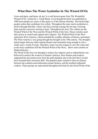 What Does The Water Symbolize In The Wizard Of Oz
Lions and tigers, and bears, oh my! is a well known quote from The Wonderful
Wizard of Oz, written by L. Frank Baum. Even though the book was published in
1900 most people are aware of this quote or of the famous Dorothy. This book helps
people realize that confidence lies within. Throughout the story much symbolism is
shown through Dorothy s shoes, the lions missing courage the tin man s missing
brain and the scarecrow missing a heart. Throughout the story The villains are the
Wicked Witch of the West and the Wicked Witch of the East. Theses witches used
their power to control and capture their subjects. The Wicked Witch of the West
represents West America, which included the wealthy railroad, oil barons, and nature.
The West America s was going through the drought in the 19th century. The droughts
lasted longer than any other natural disaster and sometimes long enough to ruin a
whole year s worth of crops. Therefore, water was the weapon to save the crops and
as the story symbolizes kill the Wicked Witch of the West.... Show more content on
Helpwriting.net ...
The Witch of the East was thought to enslave her subjects such as industrialism was
believed to enslave the workers of Eastern America. Poor farmers and workers
supported the movement away from the gold standard, due to the fact that it would
have lessened their enormous debt. The populist party wanted to form an alliance
between the southern and midwestern tenant farmers, and the northern industrial
workers. These groups are represented throughout the book by the Good Witch of the
 