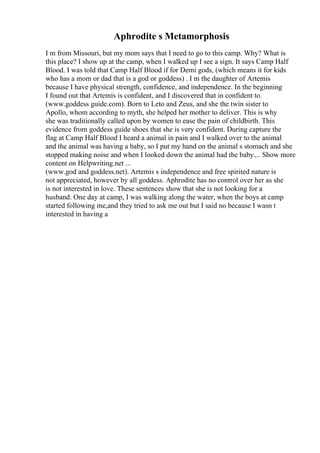 Aphrodite s Metamorphosis
I m from Missouri, but my mom says that I need to go to this camp. Why? What is
this place? I show up at the camp, when I walked up I see a sign. It says Camp Half
Blood. I was told that Camp Half Blood if for Demi gods, (which means it for kids
who has a mom or dad that is a god or goddess) . I m the daughter of Artemis
because I have physical strength, confidence, and independence. In the beginning
I found out that Artemis is confident, and I discovered that in confident to.
(www.goddess guide.com). Born to Leto and Zeus, and she the twin sister to
Apollo, whom according to myth, she helped her mother to deliver. This is why
she was traditionally called upon by women to ease the pain of childbirth. This
evidence from goddess guide shoes that she is very confident. During capture the
flag at Camp Half Blood I heard a animal in pain and I walked over to the animal
and the animal was having a baby, so I put my hand on the animal s stomach and she
stopped making noise and when I looked down the animal had the baby.... Show more
content on Helpwriting.net ...
(www.god and goddess.net). Artemis s independence and free spirited nature is
not appreciated, however by all goddess. Aphrodite has no control over her as she
is not interested in love. These sentences show that she is not looking for a
husband. One day at camp, I was walking along the water, when the boys at camp
started following me,and they tried to ask me out but I said no because I wasn t
interested in having a
 