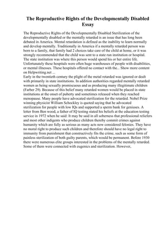 The Reproductive Rights of the Developmentally Disabled
Essay
The Reproductive Rights of the Developmentally Disabled Sterilization of the
developmentally disabled or the mentally retarded is an issue that has long been
debated in America. Mental retardation is defined as the inability to learn normally
and develop mentally. Traditionally in America if a mentally retarded person was
born to a family, that family had 2 choices take care of the child at home, or it was
strongly recommended that the child was sent to a state run institution or hospital.
The state institution was where this person would spend his or her entire life.
Unfortunately these hospitals were often huge warehouses of people with disabilities,
or mental illnesses. These hospitals offered no contact with the... Show more content
on Helpwriting.net ...
Early in the twentieth century the plight of the metal retarded was ignored or dealt
with primarily in state institutions. In addition authorities regarded mentally retarded
women as being sexually promiscuous and as producing many illegitimate children
(Farber 29). Because of this belief many retarded women would be placed in state
institutions at the onset of puberty and sometimes released when they reached
menopause. Many people have advocated sterilization for the retarded. Nobel Prize
winning physicist William Schockley is quoted saying that he advocated
sterilization for people with low IQs and supported a sperm bank for geniuses. A
letter from Ben wood, a father of IQ testing stated his beliefs at the education testing
service in 1972 when he said: It may be said in all soberness that professional reliefers
and most other indigents who produce children thereby commit crimes against
humanity which are fully as serious as many acts now considered felonies. They have
no moral right to produce such children and therefore should have no legal right to
immunity from punishment that constructively fits the crime, such as some form of
painless sterilization of both guilty parents, which would be permanent. Before 1930
there were numerous elite groups interested in the problems of the mentally retarded.
Some of them were connected with eugenics and sterilization. However,
 