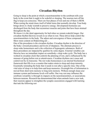 Circadian Rhythm
Going to sleep is the point at which a neurotransmitter in the cerebrum tells your
body in the event that it ought to be wakeful or sleeping. The neurons turn off the
flag to keep you conscious. There are four phases of rest and one of them is REM.
When resting the mind clears itself of lethal items that normally develop. Your body
brings down it s body warmth to preserve energy. Development hormones are
discharged from the body that reconstruct muscles and joints that have been strained
throughout the day.
We know it is the ideal opportunity for bed when we remain wakeful longer. Our
circadian rhythm likewise reveals to us when to rest. These drives help control the
neurotransmitters in the body. The adjust and convergence of these compound ...
Show more content on Helpwriting.net ...
One of the procedures is the circadian rhythm. Circadian rhythm is the direction of
the body s inward procedures and levels of sharpness. The alternate process is
sleep wake homeostasis and is the collection of hypnogenic substances. Both of
these procedures are impacted by qualities by some degree. External variables can
likewise have an immediate impact on somebody s sleep wake cycle. The body has a
worked in circadian clock that controls the planning of rest, and is influenced by the
measure of going before rest or attentiveness. Circadian rhythms can t cause and
control rest by its lonesome. The rest wake homeostasis is an internal biochemical
framework that fills in as a counter that makes strain to sleep and sleep intensity.
Essentially reminding the body that it needs to rest after a specific time. One of the
vital roles of sleep is to help form and keep memories. Overnight bits of information is
moved from short term memory to long term memory. Without enough sleep your
immune system and hormone levels will suffer. One way rest may influence the
cerebrum versatility is through its impacts on the neurotransmitters, or associations
between neurons. Research has demonstrated that when animals learn a new task,
their neurons appear to strengthen the synaptic associations engaged with learning
that task the following rest
 