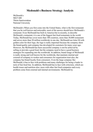 Mcdonald s Business Strategy Analysis
McDonald s
MGT 608
Thirin Santiworakun
National University
McDonald s When you first come into the United States, what is the first restaurant
that you be well known and noticeable, most of the answer should have McDonald s
restaurant. Even McDonald has built in America but in recently, to describe
McDonald s restaurant, it is one of the biggest fast food restaurants in the world.
Today, McDonald has cover more than 100 countries, more than 30,000 restaurants
and serves more than 50 million worldwide in one day. McDonald use letter M with
golden color for their logo, the logo is really important because the company show
the brand quality and company has developed for customers for many years ago.
However, the McDonald has been successful company is not be achieved by
selling or provide a good food, but the company need to have a good business
strategies for expanding into the worldwide. In addition, brand image of McDonald
is really strong and well known for the worldwide, that maintain internal and
external of company to worker and consumers for organization trust also, the
company has brand loyalty from consumers. Even the large company like
McDonald, it has to face with problems and many challenges for being a leader in
term of fast food line. In addition, McDonald has to face with criticisms, which are
health issues and nutrition also; races with other fast food companies and every
problem come from external and internal environments. McDonald try
 