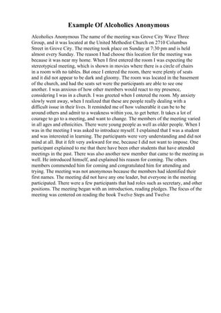Example Of Alcoholics Anonymous
Alcoholics Anonymous The name of the meeting was Grove City Wave Three
Group, and it was located at the United Methodist Church on 2710 Columbus
Street in Grove City. The meeting took place on Sunday at 7:30 pm and is held
almost every Sunday. The reason I had choose this location for the meeting was
because it was near my home. When I first entered the room I was expecting the
stereotypical meeting, which is shown in movies where there is a circle of chairs
in a room with no tables. But once I entered the room, there were plenty of seats
and it did not appear to be dark and gloomy. The room was located in the basement
of the church, and had the seats set were the participants are able to see one
another. I was anxious of how other members would react to my presence,
considering I was in a church. I was greeted when I entered the room. My anxiety
slowly went away, when I realized that these are people really dealing with a
difficult issue in their lives. It reminded me of how vulnerable it can be to be
around others and admit to a weakness within you, to get better. It takes a lot of
courage to go to a meeting, and want to change. The members of the meeting varied
in all ages and ethnicities. There were young people as well as older people. When I
was in the meeting I was asked to introduce myself. I explained that I was a student
and was interested in learning. The participants were very understanding and did not
mind at all. But it felt very awkward for me, because I did not want to impose. One
participant explained to me that there have been other students that have attended
meetings in the past. There was also another new member that came to the meeting as
well. He introduced himself, and explained his reason for coming. The others
members commended him for coming and congratulated him for attending and
trying. The meeting was not anonymous because the members had identified their
first names. The meeting did not have any one leader, but everyone in the meeting
participated. There were a few participants that had roles such as secretary, and other
positions. The meeting began with an introduction, reading pledges. The focus of the
meeting was centered on reading the book Twelve Steps and Twelve
 