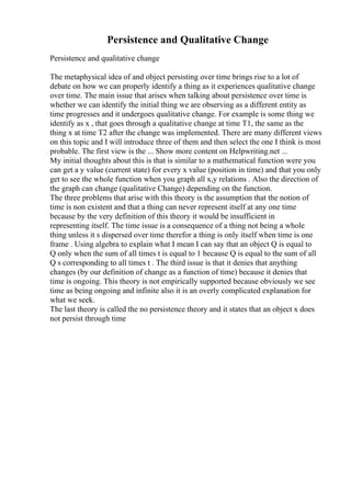 Persistence and Qualitative Change
Persistence and qualitative change
The metaphysical idea of and object persisting over time brings rise to a lot of
debate on how we can properly identify a thing as it experiences qualitative change
over time. The main issue that arises when talking about persistence over time is
whether we can identify the initial thing we are observing as a different entity as
time progresses and it undergoes qualitative change. For example is some thing we
identify as x , that goes through a qualitative change at time T1, the same as the
thing x at time T2 after the change was implemented. There are many different views
on this topic and I will introduce three of them and then select the one I think is most
probable. The first view is the ... Show more content on Helpwriting.net ...
My initial thoughts about this is that is similar to a mathematical function were you
can get a y value (current state) for every x value (position in time) and that you only
get to see the whole function when you graph all x,y relations . Also the direction of
the graph can change (qualitative Change) depending on the function.
The three problems that arise with this theory is the assumption that the notion of
time is non existent and that a thing can never represent itself at any one time
because by the very definition of this theory it would be insufficient in
representing itself. The time issue is a consequence of a thing not being a whole
thing unless it s dispersed over time therefor a thing is only itself when time is one
frame . Using algebra to explain what I mean I can say that an object Q is equal to
Q only when the sum of all times t is equal to 1 because Q is equal to the sum of all
Q s corresponding to all times t . The third issue is that it denies that anything
changes (by our definition of change as a function of time) because it denies that
time is ongoing. This theory is not empirically supported because obviously we see
time as being ongoing and infinite also it is an overly complicated explanation for
what we seek.
The last theory is called the no persistence theory and it states that an object x does
not persist through time
 