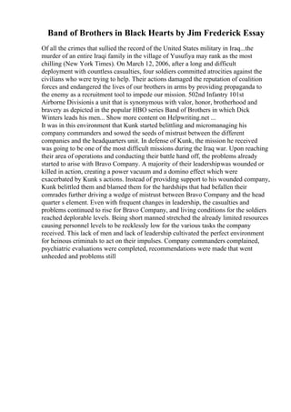 Band of Brothers in Black Hearts by Jim Frederick Essay
Of all the crimes that sullied the record of the United States military in Iraq...the
murder of an entire Iraqi family in the village of Yusufiya may rank as the most
chilling (New York Times). On March 12, 2006, after a long and difficult
deployment with countless casualties, four soldiers committed atrocities against the
civilians who were trying to help. Their actions damaged the reputation of coalition
forces and endangered the lives of our brothers in arms by providing propaganda to
the enemy as a recruitment tool to impede our mission. 502nd Infantry 101st
Airborne Divisionis a unit that is synonymous with valor, honor, brotherhood and
bravery as depicted in the popular HBO series Band of Brothers in which Dick
Winters leads his men... Show more content on Helpwriting.net ...
It was in this environment that Kunk started belittling and micromanaging his
company commanders and sowed the seeds of mistrust between the different
companies and the headquarters unit. In defense of Kunk, the mission he received
was going to be one of the most difficult missions during the Iraq war. Upon reaching
their area of operations and conducting their battle hand off, the problems already
started to arise with Bravo Company. A majority of their leadershipwas wounded or
killed in action, creating a power vacuum and a domino effect which were
exacerbated by Kunk s actions. Instead of providing support to his wounded company,
Kunk belittled them and blamed them for the hardships that had befallen their
comrades further driving a wedge of mistrust between Bravo Company and the head
quarter s element. Even with frequent changes in leadership, the casualties and
problems continued to rise for Bravo Company, and living conditions for the soldiers
reached deplorable levels. Being short manned stretched the already limited resources
causing personnel levels to be recklessly low for the various tasks the company
received. This lack of men and lack of leadership cultivated the perfect environment
for heinous criminals to act on their impulses. Company commanders complained,
psychiatric evaluations were completed, recommendations were made that went
unheeded and problems still
 