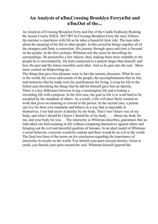 An Analysis of вЂњCrossing Brooklyn FerryвЂќ and
вЂњOut of the...
An Analysis of Crossing Brooklyn Ferry and Out of the Cradle Endlessly Rocking
By Austin Cooley ENGL 2027 007 In Crossing Brooklyn Ferry the story follows
the narrator s experience with life as he takes a beautiful ferry ride. The man talks
about the meaning of his life to other people. In this crowd he brings together all of
the strangers and finds a connection. His journey through space and time is focused
on the people. In the first sections, Whitman sets the scene by describing his
surroundings. He personifies a few objects, thus, making them more relatable to the
people he is surrounded by. He feels connected to a pattern larger than himself, and
how the past and the future resemble each other. And so he gets into the real... Show
more content on Helpwriting.net ...
The things that gave him pleasure were in fact the sensory pleasures. What he saw
in the world, the voices and sounds of the people, the accomplishments that he felt,
and memories that he made were his justifications for living. Living his life to the
fullest and cherishing the things that he did for himself gave him an identity.
There is a key difference between living a meaningless life and a leading a
rewarding life with a purpose. In the first case, the goal in life is to work hard to be
accepted by the standards of others. As a result, a life will most likely wasted on
work that gives no meaning or reward to the person. In the second case, a person
can live for their own standards and behave in a way that is enjoyable to
themselves. I too had receiv d identity by my body, That I was I knew was of my
body, and what I should be I knew I should be of my body. . . . About my body for
me, and your body for you. . . The interiority as Whitman describes, guarantees that an
individual can find meaning in life without comparing themselves against others and
bringing out the evil and deceitful qualities of humans. In an ideal model of Whitman
s social behavior, everyone would be content and there would be no evil in the world.
The final two lines of the poem set his conclusion regarding the importance of
interiority its results on the world. You furnish your parts toward eternity, Great or
small, you furnish your parts toward the soul. Whitman himself ignored the
 