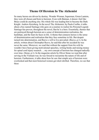 Theme Of Heroism In The Alchemist
So many heroes are driven by destiny. Wonder Woman, Superman, Green Lantern,
they were all chosen and born to heroism. Even with Batman, it doesn t feel like
Bruce could do anything else. His whole life was leading him to become the Dark
Knight. Andrew Kreisberg. In the novel The Alchemist, by Paulo Coelho, it talks
about a boy named Santiago who goes on a journey to realize his Personal Legend.
Santiago has proven, throughout the novel, that he is a hero. Essentially, themes that
are portrayed through heroism are a sense of determinization realization, the
hardships, and the fears he faces in life. A theme that connects heroes is the sense
of determinization and realization that they face sometime in life. But despair
turned into determination, and Reeve s will to live prevailed. (Reeve, p.1). In the
article, written about Christopher Reeve, he said that after his accident he was
never the same. Moreover, we read that without the support from his wife he
wouldn t have been giving motivational speeches, writing books and raising money
for spinal cord injury research. ... my own concept of heroism has changed radically
over time. (Stone, p.1). In the magazine article by Oliver Stone we read that after
serving in the Vietnam war, he was forced to reexamine the nature of life and of
heroism. Furthermore, it talks about how he saw that simple acts of heroism were
overlooked and that most historical women got short shrifted. Therefore, we see that
these
 