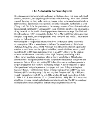 The Autonomic Nervous System
Sleep is necessary for basic health and survival. It plays a large role in an individual
s mental, emotional, and physiological welfare and functioning. After years of sleep
research focusing on sleep wake cycles, evidence points to the conclusion that sleep
deprivation has detrimental consequences, not only on rodents, but humans as well
(Cheng et al., 2015). In the past century, the average amount of time that adults sleep
has decreased significantly. Consequently, sleep problems have become an epidemic,
taking their toll on the health of adult populations in numerous ways. The National
Sleep Foundation (NSF) conducted a Gallup Poll in March 2002 in which American
lifestyles, sleep habits, and sleep problems were surveyed. The results... Show more
content on Helpwriting.net ...
Monitoring HRV can provide information about the function of the autonomic
nervous system. HRV is a non invasive index of the neural control of the heart
(Acharya, Sing, Ping Chua, 2004). Although it is difficult to establish a particular
standard normal heart rate for a given individual, most individuals have a typical
range from 60 to 100 beats per minute (Fox et al., 2007). However, the interval
between each heartbeat constantly varies. High frequency variability in RR
reflects parasympathetic activation, while a slower variability in RR reflects a
combination of both parasympathetic and sympathetic modulation along with non
autonomic factors. When interpreting HRV data, there are several components in
the power spectrum that can have fluctuating ranges. A power spectrum is a plot
of the portion of a signal s power or energy per unit time, falling within given
frequency bands. The three major bands of the power spectrum in HRV are high
frequency (HF), low frequency (LF), and very low frequency (VLF). A HF peak
typically ranges between 0.15 Hz to 0.4 Hz, while a LF peak ranges from 0.06 to
0.15 Hz. A VLF peak is below .05 Hz (Kamath Fallen, 1993). The LF is associated
with blood pressure control and reflects sympathetic activity. The HF is correlated
with respiratory sinus arrhythmia and reflects parasympathetic activity
 