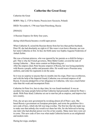 Catherine the Great Essay
Catherine the Great
BORN: May 2, 1729 in Stettin, Prussia (now Szczecin, Poland)
DIED: November 6, 1796 near Saint Petersburg, Russia
[IMAGE]
A Russian Empress for thirty four years,
during which Russia became a world super power.
When Catherine II, seized the Russian throne from her less than perfect husband,
Peter III, she had absolutely no right to it! She wasn t even born a Russian, nor was
her name Catherine at first. In fact, her birth name was Sophia Augusta Fredericka of
Anhalt Zerbst.
She was a German princess, who was ignored by her parents as a child for being a
girl. That is why her French governess, Mme Babet Cardel, covered the task of
raising Catherine ... Show more content on Helpwriting.net ...
After the empress died, Peter became emperor of Russia, but was losing popularity
with Russia s people, nobles and peasants alike. He would wear a Prussian army
uniform, and order his regiments to do the same.
So it was no surprise to anyone that six months into his reign, Peter was overthrown,
and with the help of the Imperial Guard, Catherine was crowned empress of all
Russia. Everyone pledged his or her allegiance to Catherine, who was a much better
ruler than the weak and incompetent Peter.
Catherine let Peter live, but six days later, he was found murdered. It was an
accident, but many people believed that Catherine had personally ordered for Peter s
death. With Peter dead, Catherine set out to start her job as empress, and improve her
new country.
First, she set up a new government by revoking almost all of Peter s acts. She
based Russia s government on European principals, and wrote the guidelines for a
new code of laws, which she felt was long overdue. The first law that she made was
to make sure that nobody else would ever share her title, for she believed in having
one ruler who had absolute power over his or her country. Many more laws were yet
to come. This new code of laws was what made Catherine known as an enlightened
and modern ruler.
During her reign, smallpox
 