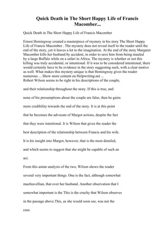 Quick Death in The Short Happy Life of Francis
Macomber...
Quick Death in The Short Happy Life of Francis Macomber
Ernest Hemingway created a masterpiece of mystery in his story The Short Happy
Life of Francis Macomber . The mystery does not reveal itself to the reader until the
end of the story, yet it leaves a lot to the imagination. At the end of the story Margaret
Macomber kills her husband by accident, in order to save him from being mauled
by a large Buffalo while on a safari in Africa. The mystery is whether or not this
killing was truly accidental, or intentional. If it was to be considered intentional, there
would certainly have to be evidence in the story suggesting such, with a clear motive
as well. What makes this mystery unique is that Hemingway gives the reader
numerous ... Show more content on Helpwriting.net ...
Robert Wilson seems to be right in his descriptions of the couple,
and their relationship throughout the story. If this is true, and
none of his presumptions about the couple are false, then he gains
more credibility towards the end of the story. It is at this point
that he becomes the advocate of Margot actions, despite the fact
that they were intentional. It is Wilson that gives the reader the
best description of the relationship between Francis and his wife.
It is his insight into Margot, however, that is the most detailed,
and which seems to suggest that she might be capable of such an
act.
From this astute analysis of the two, Wilson shows the reader
several very important things. One is the fact, although somewhat
machiavellian, that over her husband. Another observation that I
somewhat important is the This is the cruelty that Wilson observes
in the passage above.This, as she would soon see, was not the
case.
 