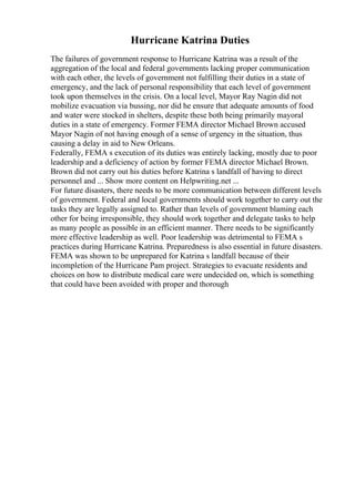 Hurricane Katrina Duties
The failures of government response to Hurricane Katrina was a result of the
aggregation of the local and federal governments lacking proper communication
with each other, the levels of government not fulfilling their duties in a state of
emergency, and the lack of personal responsibility that each level of government
took upon themselves in the crisis. On a local level, Mayor Ray Nagin did not
mobilize evacuation via bussing, nor did he ensure that adequate amounts of food
and water were stocked in shelters, despite these both being primarily mayoral
duties in a state of emergency. Former FEMA director Michael Brown accused
Mayor Nagin of not having enough of a sense of urgency in the situation, thus
causing a delay in aid to New Orleans.
Federally, FEMA s execution of its duties was entirely lacking, mostly due to poor
leadership and a deficiency of action by former FEMA director Michael Brown.
Brown did not carry out his duties before Katrina s landfall of having to direct
personnel and ... Show more content on Helpwriting.net ...
For future disasters, there needs to be more communication between different levels
of government. Federal and local governments should work together to carry out the
tasks they are legally assigned to. Rather than levels of government blaming each
other for being irresponsible, they should work together and delegate tasks to help
as many people as possible in an efficient manner. There needs to be significantly
more effective leadership as well. Poor leadership was detrimental to FEMA s
practices during Hurricane Katrina. Preparedness is also essential in future disasters.
FEMA was shown to be unprepared for Katrina s landfall because of their
incompletion of the Hurricane Pam project. Strategies to evacuate residents and
choices on how to distribute medical care were undecided on, which is something
that could have been avoided with proper and thorough
 