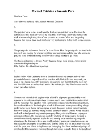 Michael Crichton s Jurassic Park
Matthew Dean
Title of book: Jurassic Park Author: Michael Crichton
1.
The point of view in this novel was the third person point of view. I believe the
author chose this point of view so he could tell everybody s story and not have to
stick with one single storyline of one person s account of what was happening
because that would have made the book very confusing to follow with in my opinion.
2.
The protagonist in Jurassic Park is Dr. Alan Grant. He s the protagonist because he is
the guy I was rooting for when everything was happening and the guy who seems to
play the Hero type role during the story once things started to go south.
The books antagonist is Dennis Nedry because things were going ... Show more
content on Helpwriting.net ...
Ellie Sattler: Dr. Alan Grant s partner.
3.
I relate to Dr. Alan Grant the most in the story because he appears to be a very
grounded character, regardless of his position with his intellectual superiority or
even if he s being chased by dinosaurs, he seems to stay humble for the most part
and I feel like that s a value that I would like to have just like this character and is
why I can relate to him.
4.
The story of Jurassic Park begins when a handful of people get mauled by what
appears to be a dinosaur/raptor type creature, and it turns out that the creature that
did the maulings was a part of John Hammonds company and business investment,
International Genetic Technologies, which is Hammonds attempt at making a huge
profit by having a theme park designed around dinosaurs in their natural habitats.
However things go horribly wrong when a computer analyst Dennis Nedry makes a
deal with a rival genetic engineering company Biosyn to steal his own employers
dinosaur embryos. His master plan starts by shutting off the power to the park to
override the security systems but in the end he only ends up releasing the parks
attractions, the dinosaurs. So as you could probably guess pure mayhem ensues as
the characters attempt to escape the park, and the island it is on. Then the book ends
with the park, and island being blown up, but saying that there has been sightings of
reptilian bird like creatures running through the woods in packs deep in the jungles of
 