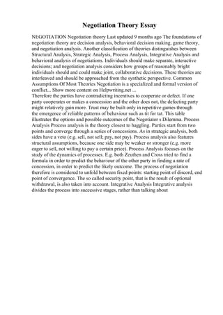Negotiation Theory Essay
NEGOTIATION Negotiation theory Last updated 9 months ago The foundations of
negotiation theory are decision analysis, behavioral decision making, game theory,
and negotiation analysis. Another classification of theories distinguishes between
Structural Analysis, Strategic Analysis, Process Analysis, Integrative Analysis and
behavioral analysis of negotiations. Individuals should make separate, interactive
decisions; and negotiation analysis considers how groups of reasonably bright
individuals should and could make joint, collaborative decisions. These theories are
interleaved and should be approached from the synthetic perspective. Common
Assumptions Of Most Theories Negotiation is a specialized and formal version of
conflict... Show more content on Helpwriting.net ...
Therefore the parties have contradicting incentives to cooperate or defect. If one
party cooperates or makes a concession and the other does not, the defecting party
might relatively gain more. Trust may be built only in repetitive games through
the emergence of reliable patterns of behaviour such as tit for tat. This table
illustrates the options and possible outcomes of the Negotiator s Dilemma. Process
Analysis Process analysis is the theory closest to haggling. Parties start from two
points and converge through a series of concessions. As in strategic analysis, both
sides have a veto (e.g. sell, not sell; pay, not pay). Process analysis also features
structural assumptions, because one side may be weaker or stronger (e.g. more
eager to sell, not willing to pay a certain price). Process Analysis focuses on the
study of the dynamics of processes. E.g. both Zeuthen and Cross tried to find a
formula in order to predict the behaviour of the other party in finding a rate of
concession, in order to predict the likely outcome. The process of negotiation
therefore is considered to unfold between fixed points: starting point of discord, end
point of convergence. The so called security point, that is the result of optional
withdrawal, is also taken into account. Integrative Analysis Integrative analysis
divides the process into successive stages, rather than talking about
 