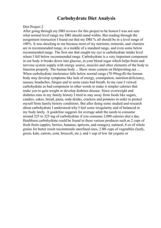 Carbohydrate Diet Analysis
Diet Project 2
After going through my DRI reviews for this project to be honest I was not sure
what normal level range my DRI should stand within. But reading through the
assignment instruction I found out that my DRI % all should be in a level range of
100%. It was shocking to me because most of my nutrients, minerals, and vitamins
are in recommended range, in a middle of a standard range, and even some below
recommended range. The first one that caught my eye is carbohydrate intake level
where I fell below recommended range. Carbohydrate is a very important component
in our body it breaks down into glucose, in your blood sugar which helps brain and
nervous system supply with energy source, muscles and other elements of the body to
function properly. The human body ... Show more content on Helpwriting.net ...
When carbohydrate intolerance falls below normal range (70 99mg/dl) the human
body may develop symptoms like lack of energy, constipation, nutrition deficiency,
nausea, headaches, fatigue and in some cases bad breath. In my case I viewed
carbohydrate as bad component in other words to make it simpler calories that
make you to gain weight or develop diabetes disease. Since overweight and
diabetes runs in my family history I tried to stay away from foods like sugars,
candies, cakes, bread, pasta, soda drinks, crackers and potatoes in order to protect
myself from family history conditions. But after doing some studied and research
about carbohydrate I understood why I feel some irregularity and of balanced in
my body lately. A guideline suggests for average adult the needs to consume
around 225 to 325 mg of carbohydrate if you consume 2,000 calories diet a day.
Healthiest carbohydrate could be found in these various produces such as 2 cups of
fresh fruits (apples, berries, bananas, apricots, and oranges), oatmeal, 6 oz of whole
grains for better result recommends unrefined ones, 2 ВЅ cups of vegetables (leafy,
green, kale, carrots, corn, broccoli, etc.), and 1 cup of low fat yogurts or
 