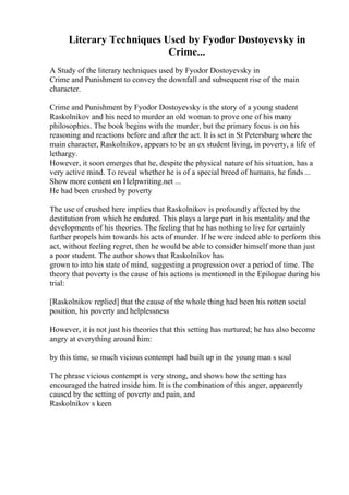 Literary Techniques Used by Fyodor Dostoyevsky in
Crime...
A Study of the literary techniques used by Fyodor Dostoyevsky in
Crime and Punishment to convey the downfall and subsequent rise of the main
character.
Crime and Punishment by Fyodor Dostoyevsky is the story of a young student
Raskolnikov and his need to murder an old woman to prove one of his many
philosophies. The book begins with the murder, but the primary focus is on his
reasoning and reactions before and after the act. It is set in St Petersburg where the
main character, Raskolnikov, appears to be an ex student living, in poverty, a life of
lethargy.
However, it soon emerges that he, despite the physical nature of his situation, has a
very active mind. To reveal whether he is of a special breed of humans, he finds ...
Show more content on Helpwriting.net ...
He had been crushed by poverty
The use of crushed here implies that Raskolnikov is profoundly affected by the
destitution from which he endured. This plays a large part in his mentality and the
developments of his theories. The feeling that he has nothing to live for certainly
further propels him towards his acts of murder. If he were indeed able to perform this
act, without feeling regret, then he would be able to consider himself more than just
a poor student. The author shows that Raskolnikov has
grown to into his state of mind, suggesting a progression over a period of time. The
theory that poverty is the cause of his actions is mentioned in the Epilogue during his
trial:
[Raskolnikov replied] that the cause of the whole thing had been his rotten social
position, his poverty and helplessness
However, it is not just his theories that this setting has nurtured; he has also become
angry at everything around him:
by this time, so much vicious contempt had built up in the young man s soul
The phrase vicious contempt is very strong, and shows how the setting has
encouraged the hatred inside him. It is the combination of this anger, apparently
caused by the setting of poverty and pain, and
Raskolnikov s keen
 