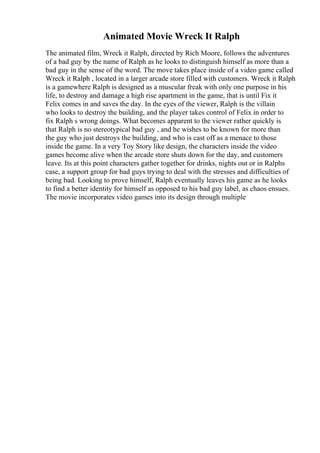 Animated Movie Wreck It Ralph
The animated film, Wreck it Ralph, directed by Rich Moore, follows the adventures
of a bad guy by the name of Ralph as he looks to distinguish himself as more than a
bad guy in the sense of the word. The move takes place inside of a video game called
Wreck it Ralph , located in a larger arcade store filled with customers. Wreck it Ralph
is a gamewhere Ralph is designed as a muscular freak with only one purpose in his
life, to destroy and damage a high rise apartment in the game, that is until Fix it
Felix comes in and saves the day. In the eyes of the viewer, Ralph is the villain
who looks to destroy the building, and the player takes control of Felix in order to
fix Ralph s wrong doings. What becomes apparent to the viewer rather quickly is
that Ralph is no stereotypical bad guy , and he wishes to be known for more than
the guy who just destroys the building, and who is cast off as a menace to those
inside the game. In a very Toy Story like design, the characters inside the video
games become alive when the arcade store shuts down for the day, and customers
leave. Its at this point characters gather together for drinks, nights out or in Ralphs
case, a support group for bad guys trying to deal with the stresses and difficulties of
being bad. Looking to prove himself, Ralph eventually leaves his game as he looks
to find a better identity for himself as opposed to his bad guy label, as chaos ensues.
The movie incorporates video games into its design through multiple
 