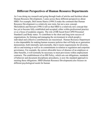 Different Perspectives of Human Resource Departments
As I was doing my research and going through loads of articles and factsheet about
Human Resource Development, I came across these different perspectives about
HRD. For example, DeS imone Harris (1998:3) make the comment that Human
Resource Development is a relatively new term, but not a new concept .
McGoldrick and Stewart (1996:1) tell us that HRD is a relatively new concept that
has yet to become fully established and accepted, either within professional practice
or as a focus of academic enquiry. The role of HR based from CIPD Personnel
Standard Lead Body states: To contribute to the short and long term success of
organisations, by forming and managing the environment in which people s
individual and collective contributions are maximised . Human Resource Department
is also dependable for making human resource policies that will help an or ganisation
demonstrate, both internally and externally, that it meets requirements for diversity,
eth ics and training as well as its commitments in relation to regulation and corporate
governance. For example, the correct allowable leave of absence of an employee or
other benefits, it will normally be necessary to meet provisions within employment
contracts. The establishment of an HR Policy, which sets out obligations, standards
of behavior and document disciplinary procedures, is now the standard approach to
meeting these obligations. HRD (Human Resource Development) also focuses on
different psychological needs for human
 