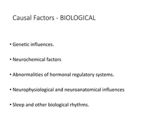 Causal Factors - BIOLOGICAL
• Genetic influences.
• Neurochemical factors
• Abnormalities of hormonal regulatory systems.
• Neurophysiological and neuroanatomical influences
• Sleep and other biological rhythms.
 