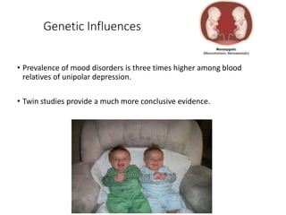 Genetic Influences
• Prevalence of mood disorders is three times higher among blood
relatives of unipolar depression.
• Twin studies provide a much more conclusive evidence.
 