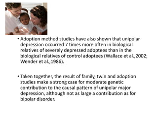 • Adoption method studies have also shown that unipolar
depression occurred 7 times more often in biological
relatives of severely depressed adoptees than in the
biological relatives of control adoptees (Wallace et al.,2002;
Wender et al.,1986).
• Taken together, the result of family, twin and adoption
studies make a strong case for moderate genetic
contribution to the causal pattern of unipolar major
depression, although not as large a contribution as for
bipolar disorder.
 