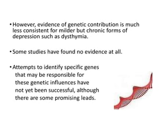 •However, evidence of genetic contribution is much
less consistent for milder but chronic forms of
depression such as dysthymia.
•Some studies have found no evidence at all.
•Attempts to identify specific genes
that may be responsible for
these genetic influences have
not yet been successful, although
there are some promising leads.
 