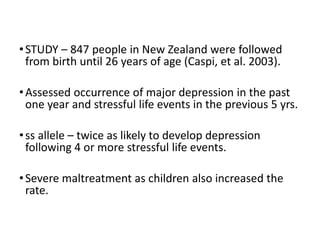 •STUDY – 847 people in New Zealand were followed
from birth until 26 years of age (Caspi, et al. 2003).
•Assessed occurrence of major depression in the past
one year and stressful life events in the previous 5 yrs.
•ss allele – twice as likely to develop depression
following 4 or more stressful life events.
•Severe maltreatment as children also increased the
rate.
 