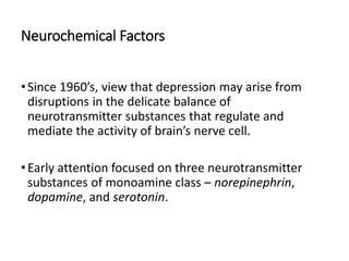 Neurochemical Factors
•Since 1960’s, view that depression may arise from
disruptions in the delicate balance of
neurotransmitter substances that regulate and
mediate the activity of brain’s nerve cell.
•Early attention focused on three neurotransmitter
substances of monoamine class – norepinephrin,
dopamine, and serotonin.
 