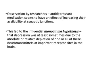 •Observation by researchers – antidepressant
medication seems to have an effect of increasing their
availability at synaptic junctions.
•This led to the influential monoamine hypothesis –
that depression was at least sometimes due to the
absolute or relative depletion of one or all of these
neurotransmitters at important receptor sites in the
brain.
 