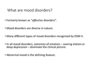 What are mood disorders?
• Formerly known as “affective disorders”.
• Mood disorders are diverse in nature.
• Many different types of mood disorders recognized by DSM-5.
• In all mood disorders, extremes of emotion – soaring elation or
deep depression – dominate the clinical picture.
• Abnormal mood is the defining feature.
 