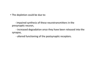 • The depletion could be due to:
- impaired synthesis of these neurotransmitters in the
presynaptic neuron,
- increased degradation once they have been released into the
synapse,
- altered functioning of the postsynaptic receptors.
 