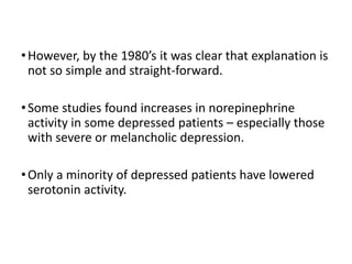 •However, by the 1980’s it was clear that explanation is
not so simple and straight-forward.
•Some studies found increases in norepinephrine
activity in some depressed patients – especially those
with severe or melancholic depression.
•Only a minority of depressed patients have lowered
serotonin activity.
 