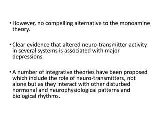 •However, no compelling alternative to the monoamine
theory.
•Clear evidence that altered neuro-transmitter activity
in several systems is associated with major
depressions.
•A number of integrative theories have been proposed
which include the role of neuro-transmitters, not
alone but as they interact with other disturbed
hormonal and neurophysiological patterns and
biological rhythms.
 