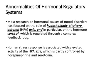 Abnormalities Of Hormonal Regulatory
Systems
•Most research on hormonal causes of mood disorders
has focused on the role of hypothalamic-pituitary-
adrenal (HPA) axis, and in particular, on the hormone
cortisol, which is regulated through a complex
feedback loop.
•Human stress response is associated with elevated
activity of the HPA axis, which is partly controlled by
norepinephrine and serotonin.
 