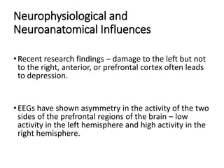Neurophysiological and
Neuroanatomical Influences
•Recent research findings – damage to the left but not
to the right, anterior, or prefrontal cortex often leads
to depression.
•EEGs have shown asymmetry in the activity of the two
sides of the prefrontal regions of the brain – low
activity in the left hemisphere and high activity in the
right hemisphere.
 