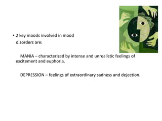 • 2 key moods involved in mood
disorders are:
MANIA – characterized by intense and unrealistic feelings of
excitement and euphoria.
DEPRESSION – feelings of extraordinary sadness and dejection.
 