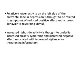 •Relatively lower activity on the left side of the
prefrontal lobe in depression is thought to be related
to symptoms of reduced positive affect and approach
behavior to rewarding stimuli.
•Increased right side activity is thought to underlie
increased anxiety symptoms and increased negative
affect associated with increased vigilance for
threatening information.
 