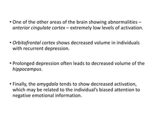 • One of the other areas of the brain showing abnormalities –
anterior cingulate cortex – extremely low levels of activation.
• Orbitofrontal cortex shows decreased volume in individuals
with recurrent depression.
• Prolonged depression often leads to decreased volume of the
hippocampus.
• Finally, the amygdala tends to show decreased activation,
which may be related to the individual’s biased attention to
negative emotional information.
 