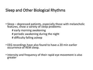Sleep and Other Biological Rhythms
• Sleep – depressed patients, especially those with melancholic
features, show a variety of sleep problems:
# early morning awakening
# periodic awakening during the night
# difficulty falling asleep
• EEG recordings have also found to have a 20 min earlier
occurrence of REM sleep.
• Intensity and frequency of their rapid eye movement is also
greater
 