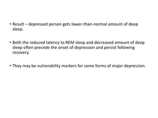 • Result – depressed person gets lower-than-normal amount of deep
sleep.
• Both the reduced latency to REM sleep and decreased amount of deep
sleep often precede the onset of depression and persist following
recovery.
• They may be vulnerability markers for some forms of major depression.
 