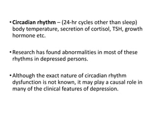 •Circadian rhythm – (24-hr cycles other than sleep)
body temperature, secretion of cortisol, TSH, growth
hormone etc.
•Research has found abnormalities in most of these
rhythms in depressed persons.
•Although the exact nature of circadian rhythm
dysfunction is not known, it may play a causal role in
many of the clinical features of depression.
 