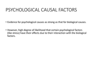 PSYCHOLOGICAL CAUSAL FACTORS
• Evidence for psychological causes as strong as that for biological causes.
• However, high degree of likelihood that certain psychological factors
(like stress) have their effects due to their interaction with the biological
factors.
 
