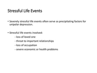Stressful Life Events
• Severely stressful life events often serve as precipitating factors for
unipolar depression.
• Stressful life events involved:
- loss of loved one
- threat to important relationships
- loss of occupation
- severe economic or health problems
 