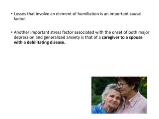 • Losses that involve an element of humiliation is an important causal
factor.
• Another important stress factor associated with the onset of both major
depression and generalized anxiety is that of a caregiver to a spouse
with a debilitating disease.
 