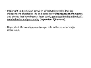• Important to distinguish between stressful life events that are
independent of person’s life and personality (independent life events),
and events that have been at least partly generated by the individual’s
own behavior and personality (dependent life events).
• Dependent life events play a stronger role in the onset of major
depression.
 