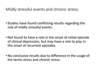 Mildly stressful events and chronic stress:
•Studies have found conflicting results regarding the
role of mildly stressful events.
•Not found to have a role in the onset of initial episode
of clinical depression, but may have a role to play in
the onset of recurrent episodes.
•No conclusive results due to difference in the usage of
the terms stress and chronic stress.
 