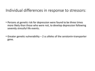Individual differences in response to stressors:
• Persons at genetic risk for depression were found to be three times
more likely than those who were not, to develop depression following
severely stressful life events.
• Greater genetic vulnerability – 2 ss alleles of the serotonin-transporter
gene.
 