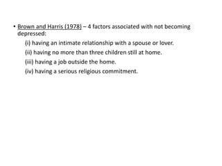 • Brown and Harris (1978) – 4 factors associated with not becoming
depressed:
(i) having an intimate relationship with a spouse or lover.
(ii) having no more than three children still at home.
(iii) having a job outside the home.
(iv) having a serious religious commitment.
 