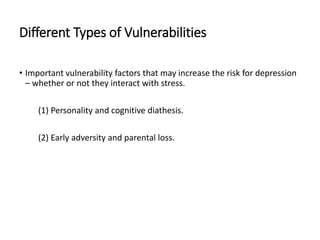 Different Types of Vulnerabilities
• Important vulnerability factors that may increase the risk for depression
– whether or not they interact with stress.
(1) Personality and cognitive diathesis.
(2) Early adversity and parental loss.
 