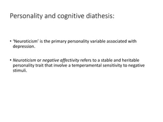 Personality and cognitive diathesis:
• ‘Neuroticism’ is the primary personality variable associated with
depression.
• Neuroticism or negative affectivity refers to a stable and heritable
personality trait that involve a temperamental sensitivity to negative
stimuli.
 